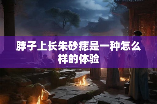 脖子上长朱砂痣是一种怎么样的体验 脖子上长朱砂痣是一种怎么样的体验