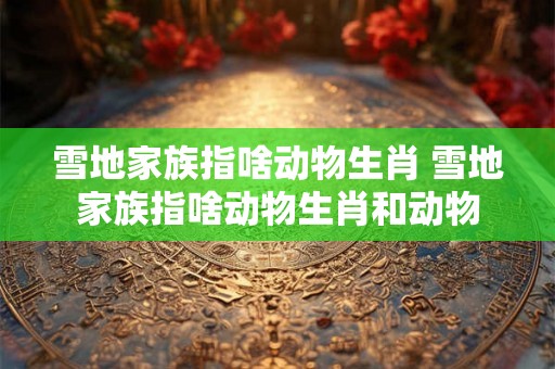 雪地家族指啥动物生肖 雪地家族指啥动物生肖和动物