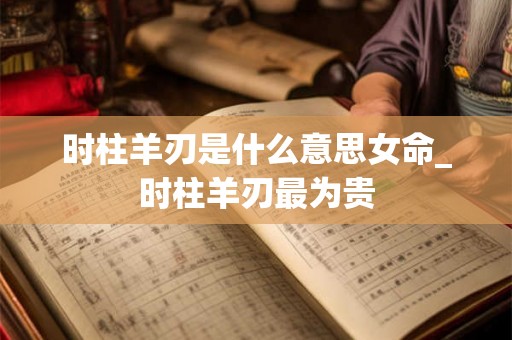 时柱羊刃是什么意思女命_时柱羊刃最为贵