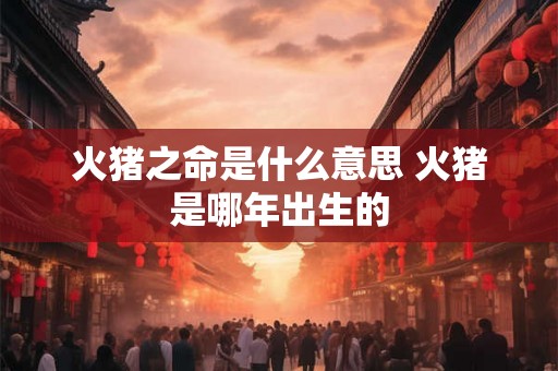 火猪之命是什么意思 火猪是哪年出生的