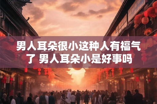 男人耳朵很小这种人有福气了 男人耳朵小是好事吗