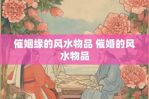催姻缘的风水物品 催婚的风水物品 催姻缘的风水物品 催婚的风水物品