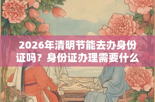 2026年清明节能去办身份证吗？身份证办理需要什么材料？
