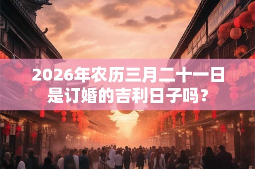 2026年农历三月二十一日是订婚的吉利日子吗？