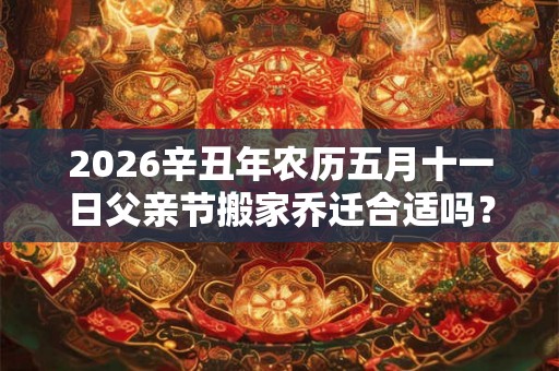 2026辛丑年农历五月十一日父亲节搬家乔迁合适吗？