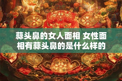 蒜头鼻的女人面相 女性面相有蒜头鼻的是什么样的