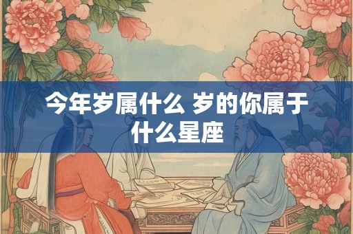 今年岁属什么 岁的你属于什么星座