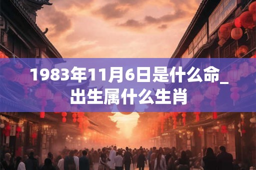 1983年11月6日是什么命_出生属什么生肖
