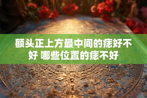 额头正上方最中间的痣好不好 哪些位置的痣不好 额头正上方最中间的痣好不好 哪些位置的痣不好