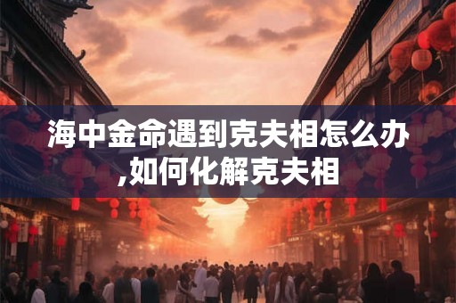 海中金命遇到克夫相怎么办,如何化解克夫相