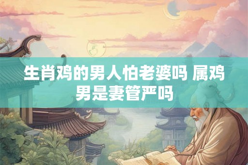 生肖鸡的男人怕老婆吗 属鸡男是妻管严吗 生肖鸡的男人怕老婆吗 属鸡男是妻管严吗