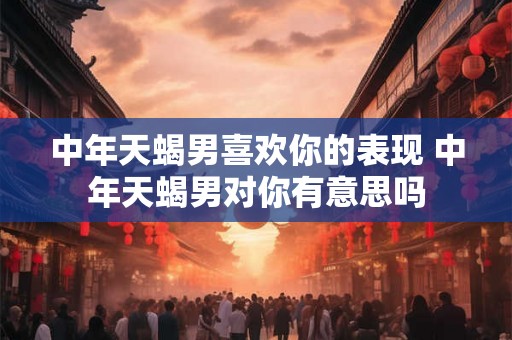 中年天蝎男喜欢你的表现 中年天蝎男对你有意思吗