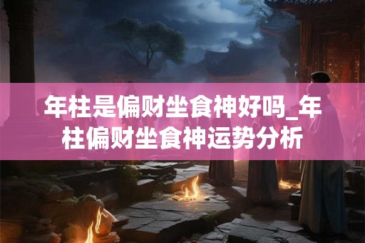 年柱是偏财坐食神好吗_年柱偏财坐食神运势分析