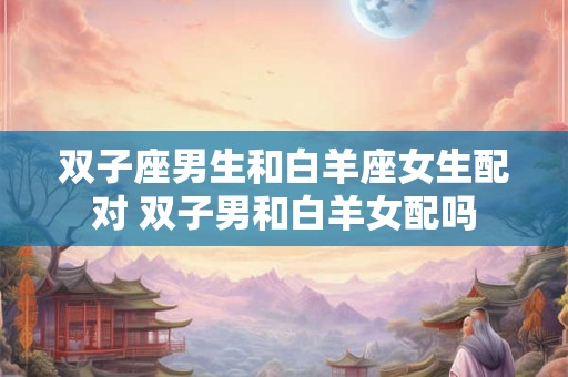 双子座男生和白羊座女生配对 双子男和白羊女配吗