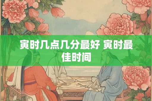 寅时几点几分最好 寅时最佳时间