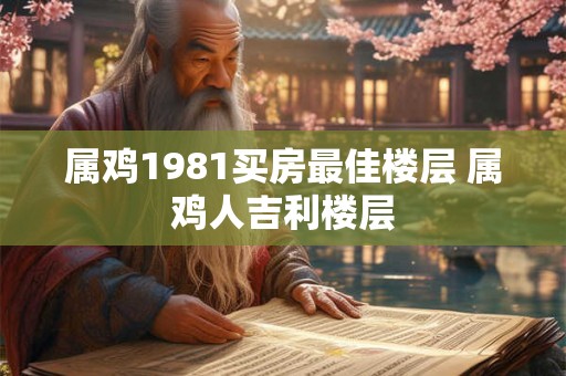 属鸡1981买房最佳楼层 属鸡人吉利楼层 属鸡1981买房最佳楼层 属鸡人吉利楼层