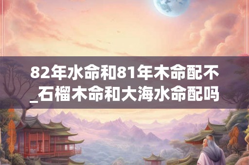 82年水命和81年木命配不_石榴木命和大海水命配吗