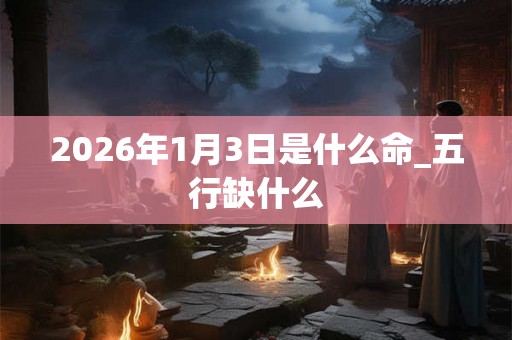 2026年1月3日是什么命_五行缺什么 2026年1月3日是什么命_五行缺什么