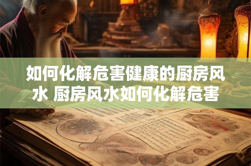 如何化解危害健康的厨房风水 厨房风水如何化解危害健康