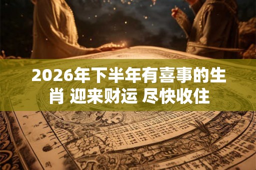 2026年下半年有喜事的生肖 迎来财运 尽快收住