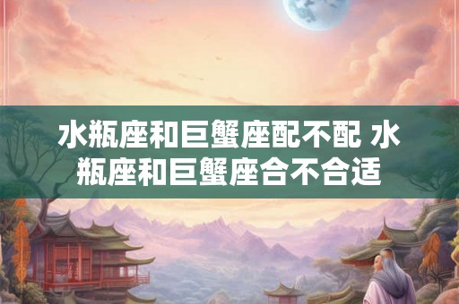 水瓶座和巨蟹座配不配 水瓶座和巨蟹座合不合适