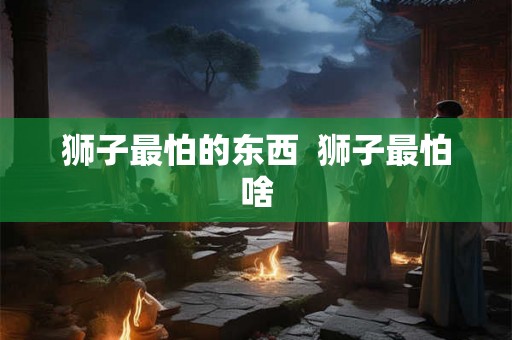 狮子最怕的东西  狮子最怕啥