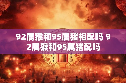92属猴和95属猪相配吗 92属猴和95属猪配吗 92属猴和95属猪相配吗 92属猴和95属猪配吗