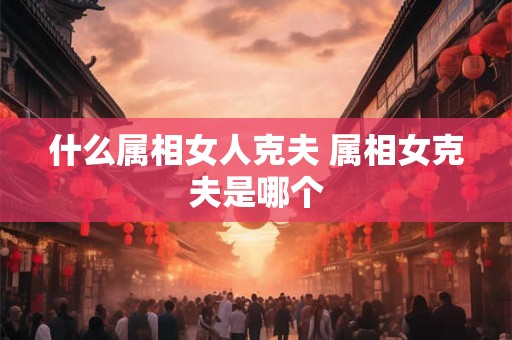什么属相女人克夫 属相女克夫是哪个