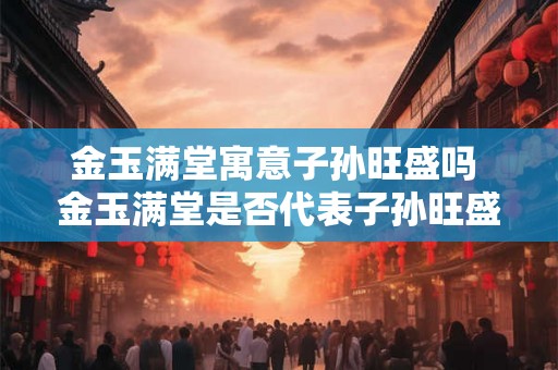 金玉满堂寓意子孙旺盛吗 金玉满堂是否代表子孙旺盛
