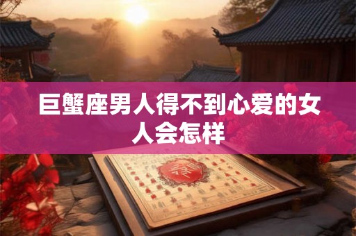 巨蟹座男人得不到心爱的女人会怎样