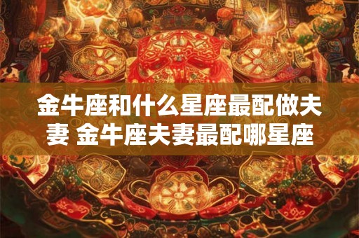 金牛座和什么星座最配做夫妻 金牛座夫妻最配哪星座 金牛座和什么星座最配做夫妻 金牛座夫妻最配哪星座