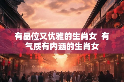 有品位又优雅的生肖女  有气质有内涵的生肖女