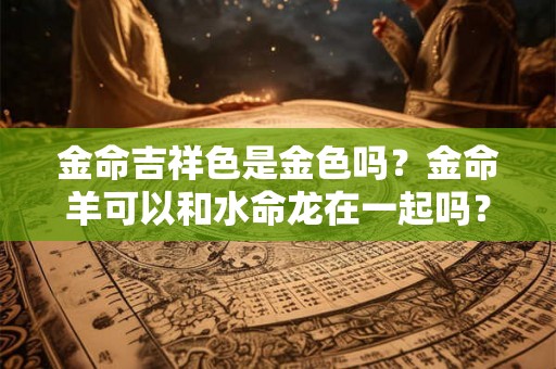 金命吉祥色是金色吗？金命羊可以和水命龙在一起吗？