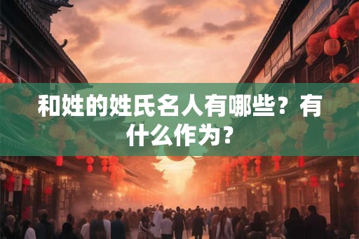 和姓的姓氏名人有哪些？有什么作为？