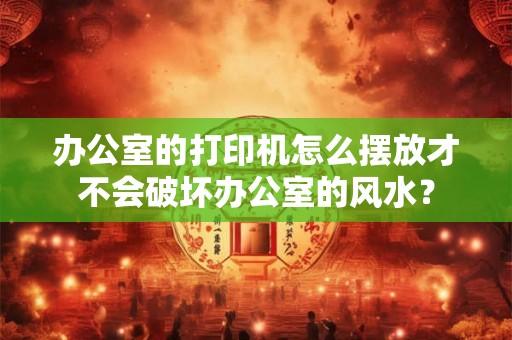 办公室的打印机怎么摆放才不会破坏办公室的风水? 办公室的打印机怎么摆放才不会破坏办公室的风水?