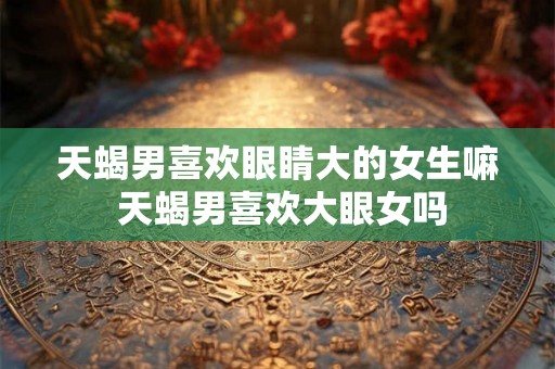 天蝎男喜欢眼睛大的女生嘛 天蝎男喜欢大眼女吗