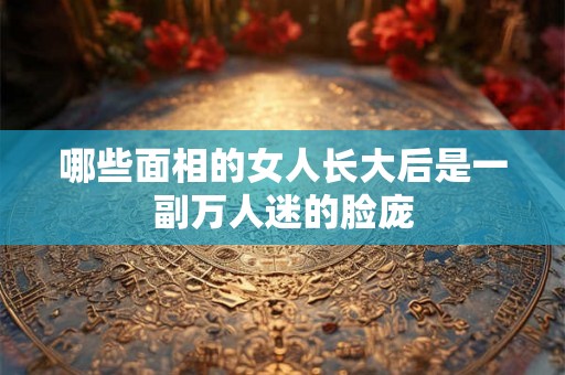 哪些面相的女人长大后是一副万人迷的脸庞 哪些面相的女人长大后是一副万人迷的脸庞