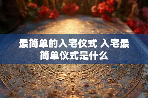 最简单的入宅仪式 入宅最简单仪式是什么