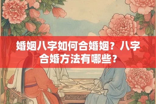 婚姻八字如何合婚姻?八字合婚方法有哪些? 婚姻八字如何合婚姻?八字合婚方法有哪些?
