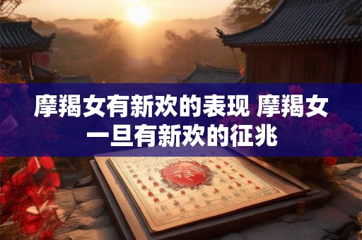 摩羯女有新欢的表现 摩羯女一旦有新欢的征兆 摩羯女有新欢的表现 摩羯女一旦有新欢的征兆