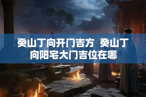 癸山丁向开门吉方  癸山丁向阳宅大门吉位在哪