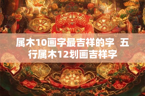 属木10画字最吉祥的字 五行属木12划画吉祥字 属木10画字最吉祥的字 五行属木12划画吉祥字