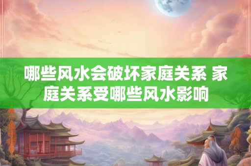 哪些风水会破坏家庭关系 家庭关系受哪些风水影响