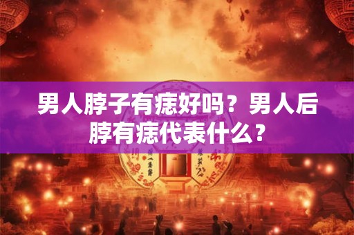 男人脖子有痣好吗?男人后脖有痣代表什么? 男人脖子有痣好吗?男人后脖有痣代表什么?