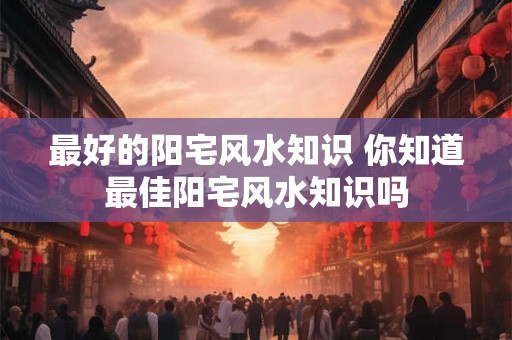 最好的阳宅风水知识 你知道最佳阳宅风水知识吗