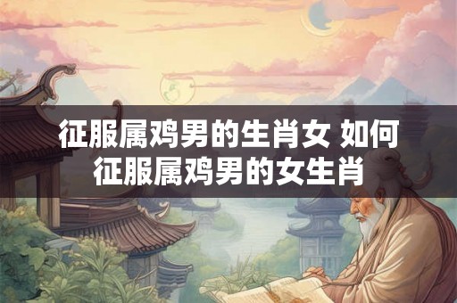 征服属鸡男的生肖女 如何征服属鸡男的女生肖