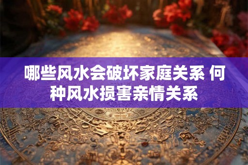 哪些风水会破坏家庭关系 何种风水损害亲情关系