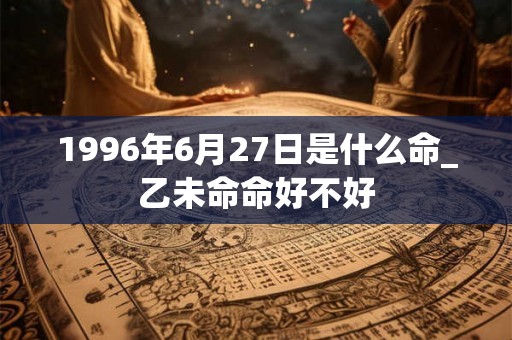 1996年6月27日是什么命_乙未命命好不好 1996年6月27日是什么命_乙未命命好不好