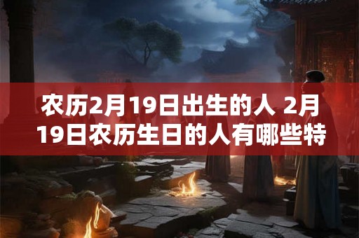 农历2月19日出生的人 2月19日农历生日的人有哪些特点