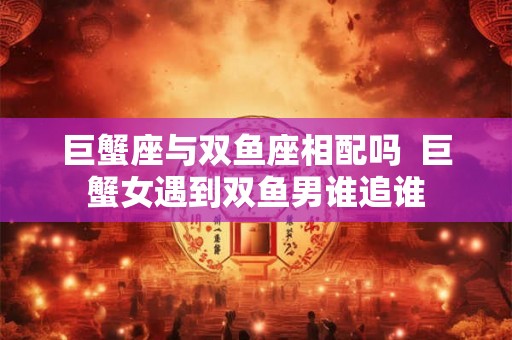 巨蟹座与双鱼座相配吗 巨蟹女遇到双鱼男谁追谁 巨蟹座与双鱼座相配吗 巨蟹女遇到双鱼男谁追谁